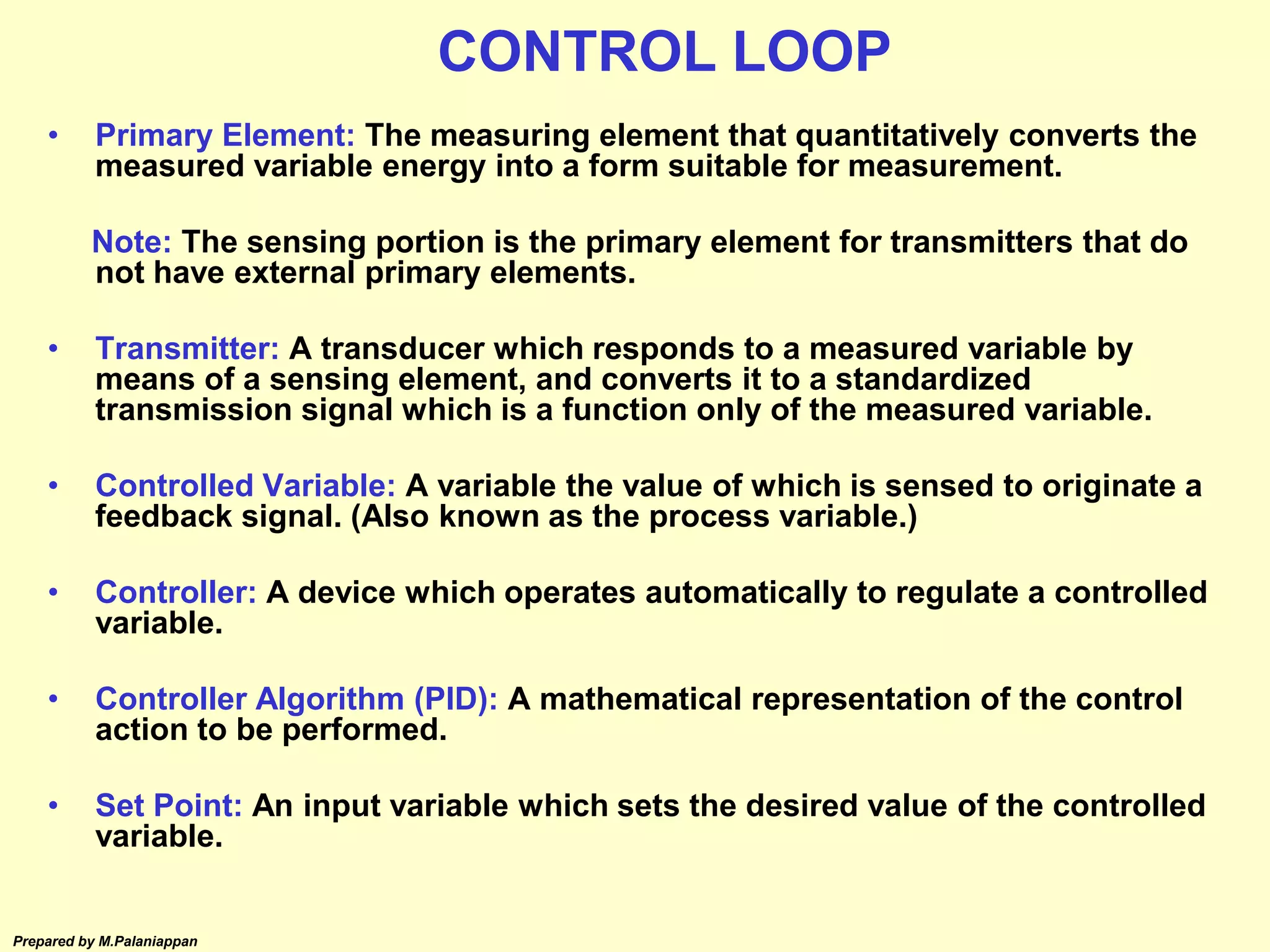 Prepared by M.Palaniappan
• Primary Element: The measuring element that quantitatively converts the
measured variable energy into a form suitable for measurement.
Note: The sensing portion is the primary element for transmitters that do
not have external primary elements.
• Transmitter: A transducer which responds to a measured variable by
means of a sensing element, and converts it to a standardized
transmission signal which is a function only of the measured variable.
• Controlled Variable: A variable the value of which is sensed to originate a
feedback signal. (Also known as the process variable.)
• Controller: A device which operates automatically to regulate a controlled
variable.
• Controller Algorithm (PID): A mathematical representation of the control
action to be performed.
• Set Point: An input variable which sets the desired value of the controlled
variable.
CONTROL LOOP
 