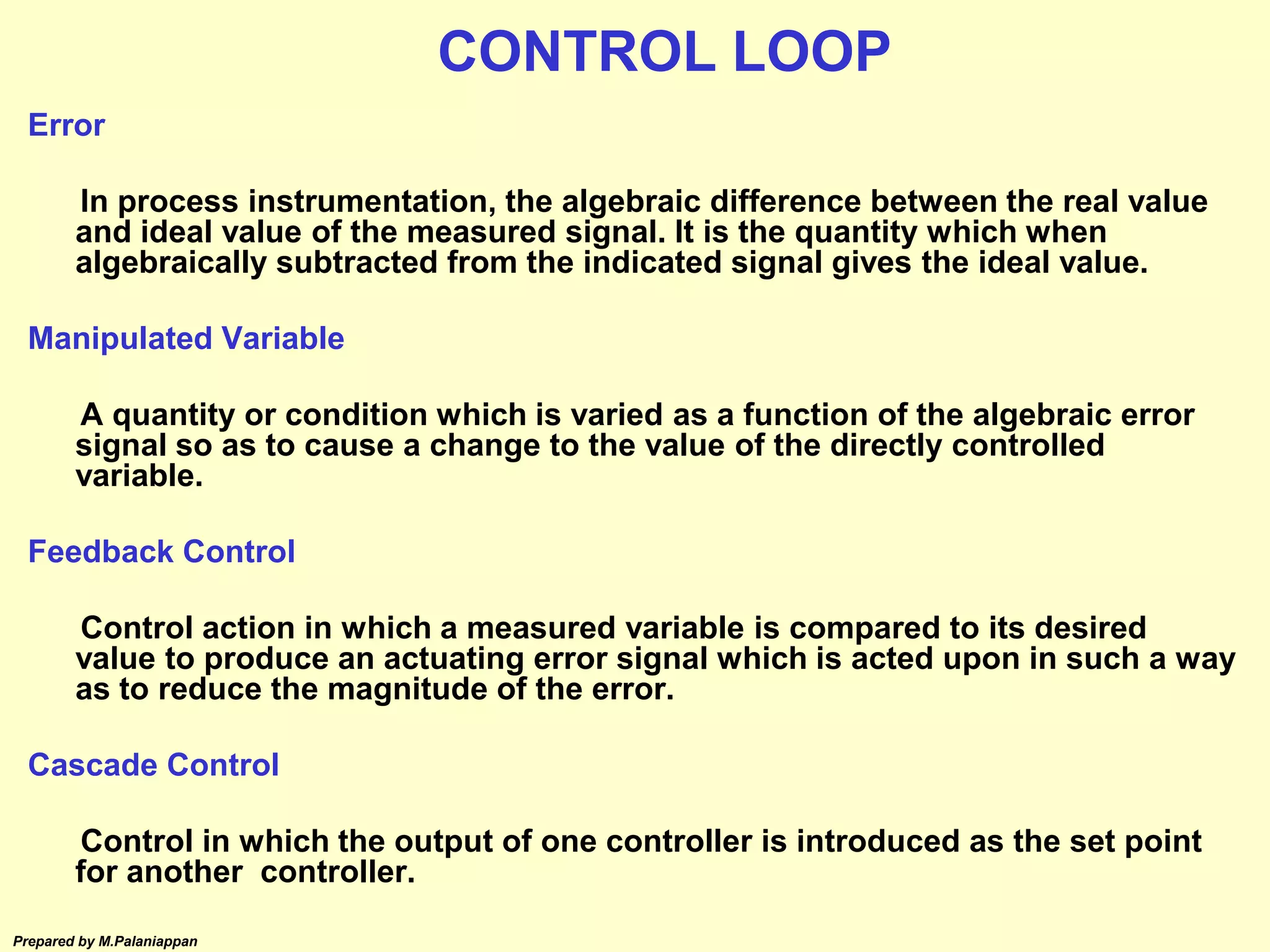 Prepared by M.Palaniappan
Error
In process instrumentation, the algebraic difference between the real value
and ideal value of the measured signal. It is the quantity which when
algebraically subtracted from the indicated signal gives the ideal value.
Manipulated Variable
A quantity or condition which is varied as a function of the algebraic error
signal so as to cause a change to the value of the directly controlled
variable.
Feedback Control
Control action in which a measured variable is compared to its desired
value to produce an actuating error signal which is acted upon in such a way
as to reduce the magnitude of the error.
Cascade Control
Control in which the output of one controller is introduced as the set point
for another controller.
CONTROL LOOP
 