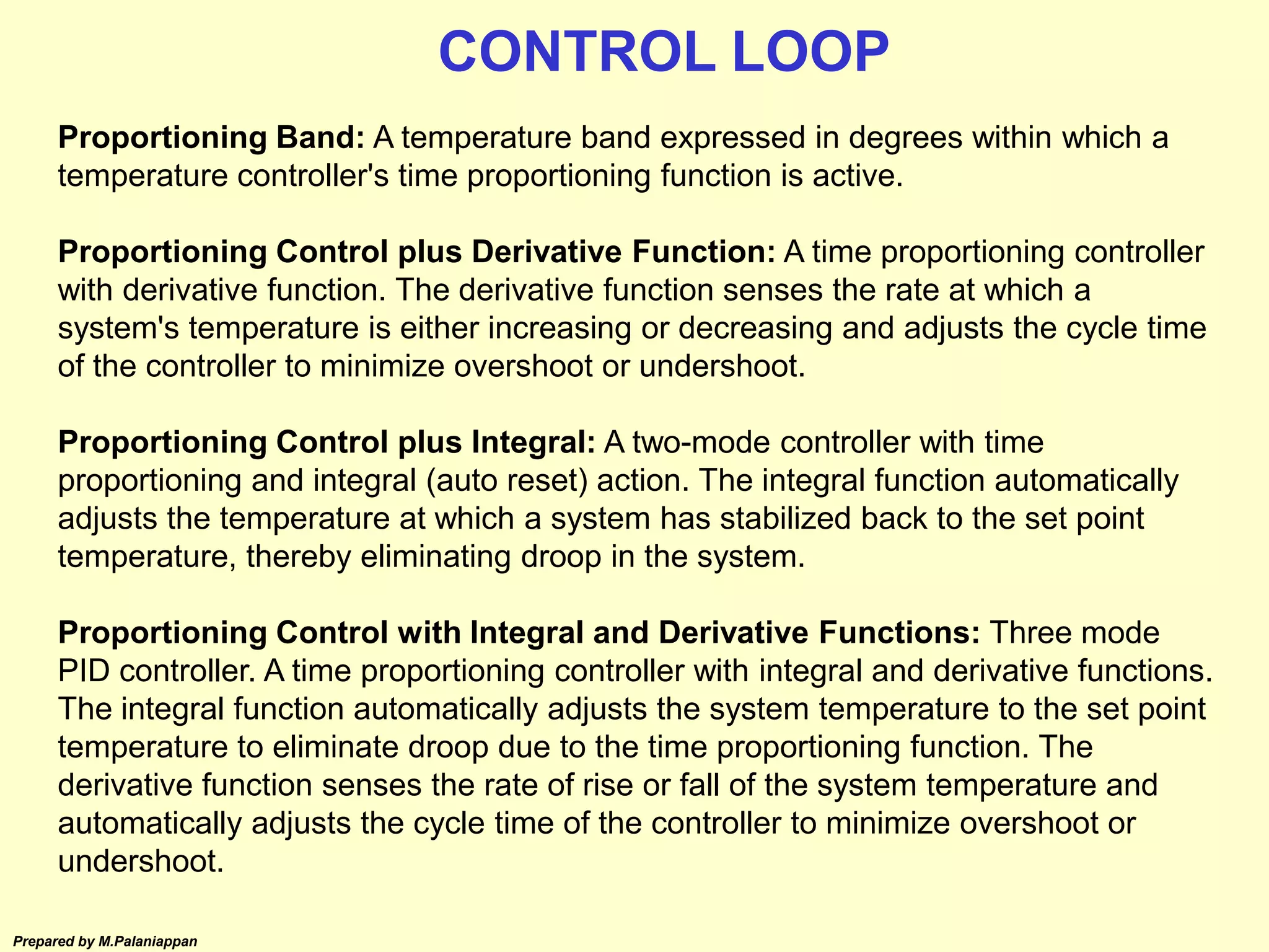 Prepared by M.Palaniappan
Proportioning Band: A temperature band expressed in degrees within which a
temperature controller's time proportioning function is active.
Proportioning Control plus Derivative Function: A time proportioning controller
with derivative function. The derivative function senses the rate at which a
system's temperature is either increasing or decreasing and adjusts the cycle time
of the controller to minimize overshoot or undershoot.
Proportioning Control plus Integral: A two-mode controller with time
proportioning and integral (auto reset) action. The integral function automatically
adjusts the temperature at which a system has stabilized back to the set point
temperature, thereby eliminating droop in the system.
Proportioning Control with Integral and Derivative Functions: Three mode
PID controller. A time proportioning controller with integral and derivative functions.
The integral function automatically adjusts the system temperature to the set point
temperature to eliminate droop due to the time proportioning function. The
derivative function senses the rate of rise or fall of the system temperature and
automatically adjusts the cycle time of the controller to minimize overshoot or
undershoot.
CONTROL LOOP
 