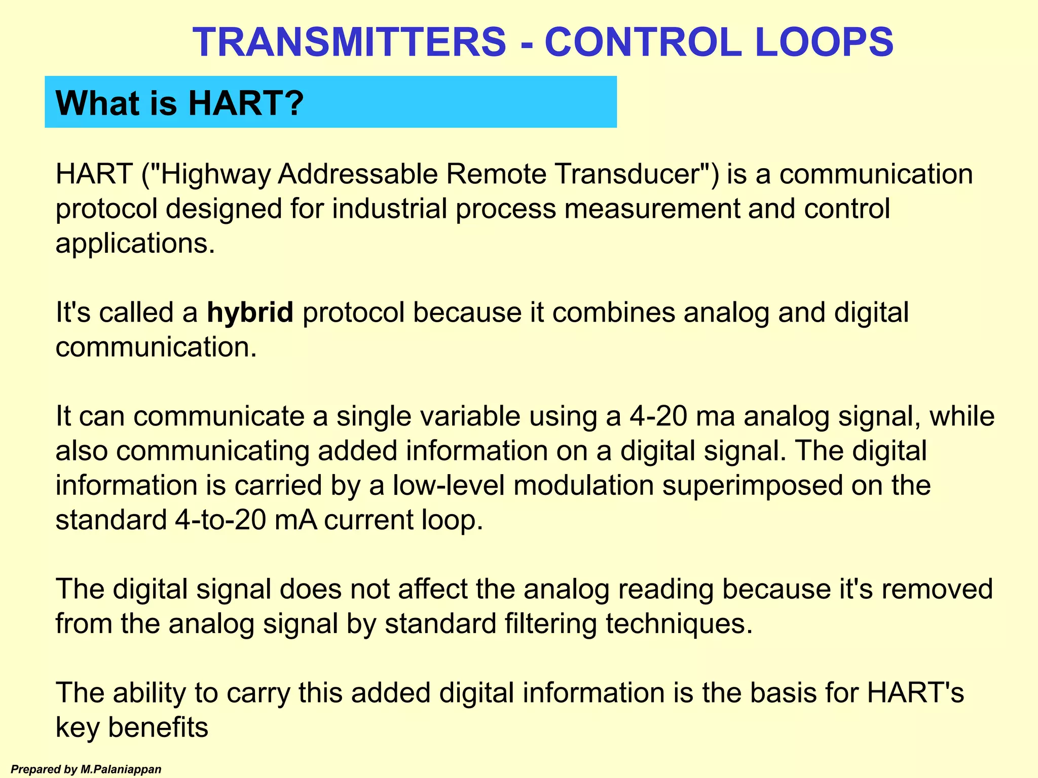 Prepared by M.Palaniappan
What is HART?
HART ("Highway Addressable Remote Transducer") is a communication
protocol designed for industrial process measurement and control
applications.
It's called a hybrid protocol because it combines analog and digital
communication.
It can communicate a single variable using a 4-20 ma analog signal, while
also communicating added information on a digital signal. The digital
information is carried by a low-level modulation superimposed on the
standard 4-to-20 mA current loop.
The digital signal does not affect the analog reading because it's removed
from the analog signal by standard filtering techniques.
The ability to carry this added digital information is the basis for HART's
key benefits
TRANSMITTERS - CONTROL LOOPS
 