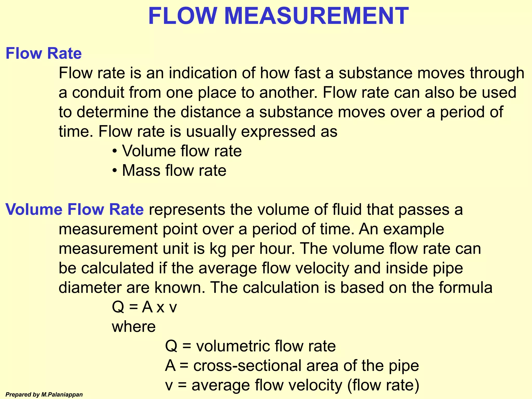 Prepared by M.Palaniappan
Flow Rate
Flow rate is an indication of how fast a substance moves through
a conduit from one place to another. Flow rate can also be used
to determine the distance a substance moves over a period of
time. Flow rate is usually expressed as
• Volume flow rate
• Mass flow rate
Volume Flow Rate represents the volume of fluid that passes a
measurement point over a period of time. An example
measurement unit is kg per hour. The volume flow rate can
be calculated if the average flow velocity and inside pipe
diameter are known. The calculation is based on the formula
Q = A x v
where
Q = volumetric flow rate
A = cross-sectional area of the pipe
v = average flow velocity (flow rate)
FLOW MEASUREMENT
 