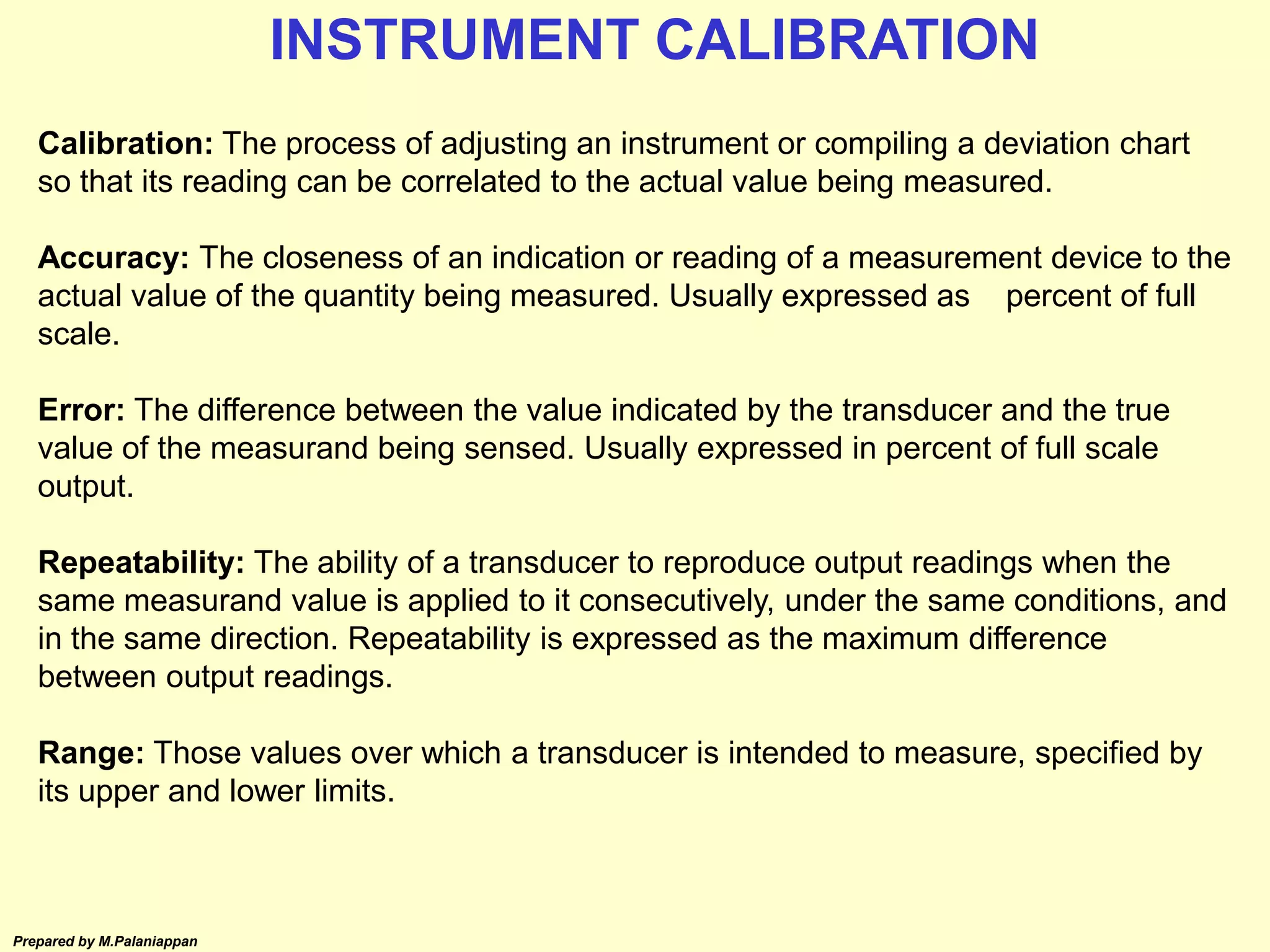 Prepared by M.Palaniappan
Calibration: The process of adjusting an instrument or compiling a deviation chart
so that its reading can be correlated to the actual value being measured.
Accuracy: The closeness of an indication or reading of a measurement device to the
actual value of the quantity being measured. Usually expressed as percent of full
scale.
Error: The difference between the value indicated by the transducer and the true
value of the measurand being sensed. Usually expressed in percent of full scale
output.
Repeatability: The ability of a transducer to reproduce output readings when the
same measurand value is applied to it consecutively, under the same conditions, and
in the same direction. Repeatability is expressed as the maximum difference
between output readings.
Range: Those values over which a transducer is intended to measure, specified by
its upper and lower limits.
INSTRUMENT CALIBRATION
 