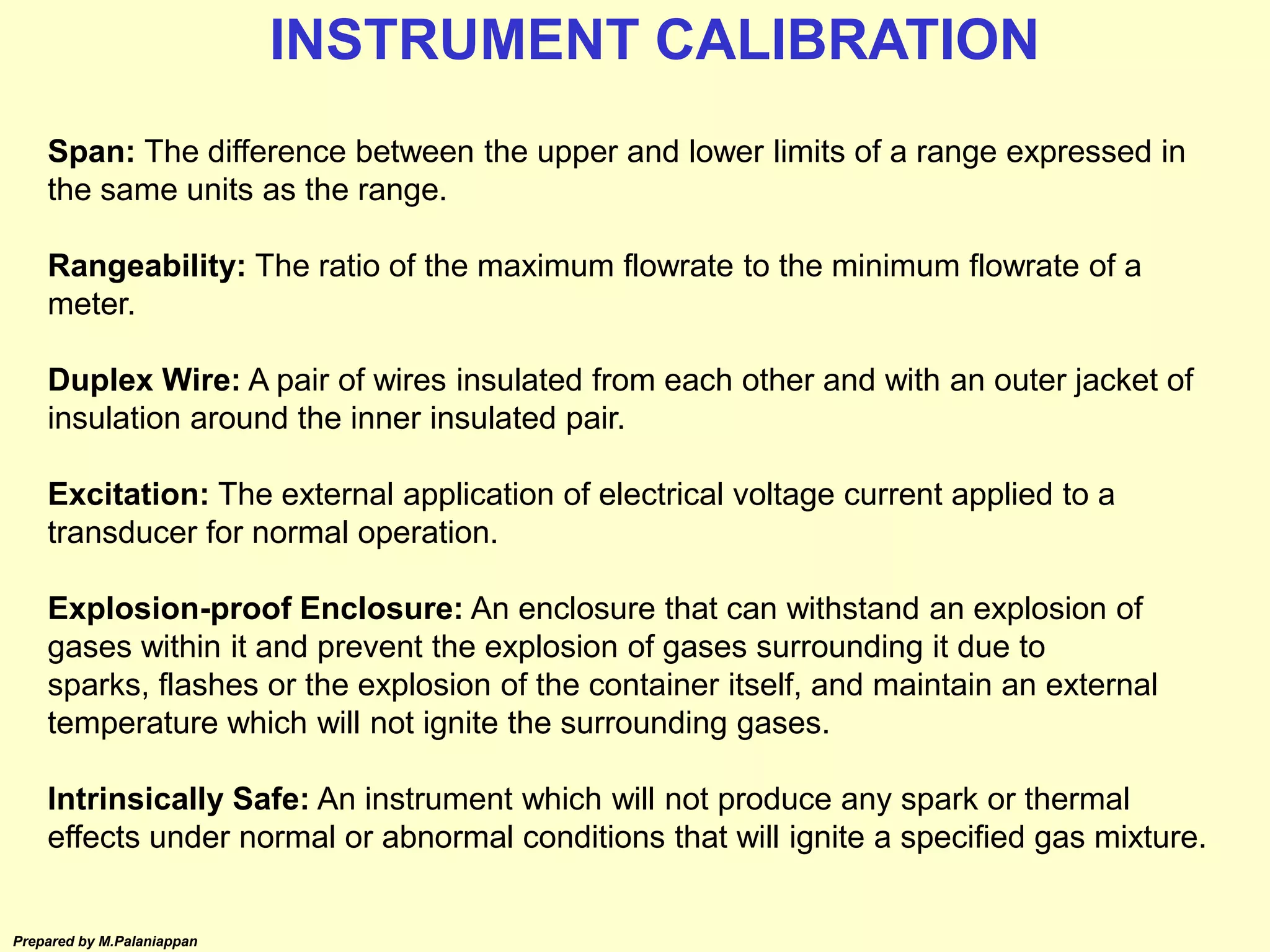Prepared by M.Palaniappan
Span: The difference between the upper and lower limits of a range expressed in
the same units as the range.
Rangeability: The ratio of the maximum flowrate to the minimum flowrate of a
meter.
Duplex Wire: A pair of wires insulated from each other and with an outer jacket of
insulation around the inner insulated pair.
Excitation: The external application of electrical voltage current applied to a
transducer for normal operation.
Explosion-proof Enclosure: An enclosure that can withstand an explosion of
gases within it and prevent the explosion of gases surrounding it due to
sparks, flashes or the explosion of the container itself, and maintain an external
temperature which will not ignite the surrounding gases.
Intrinsically Safe: An instrument which will not produce any spark or thermal
effects under normal or abnormal conditions that will ignite a specified gas mixture.
INSTRUMENT CALIBRATION
 