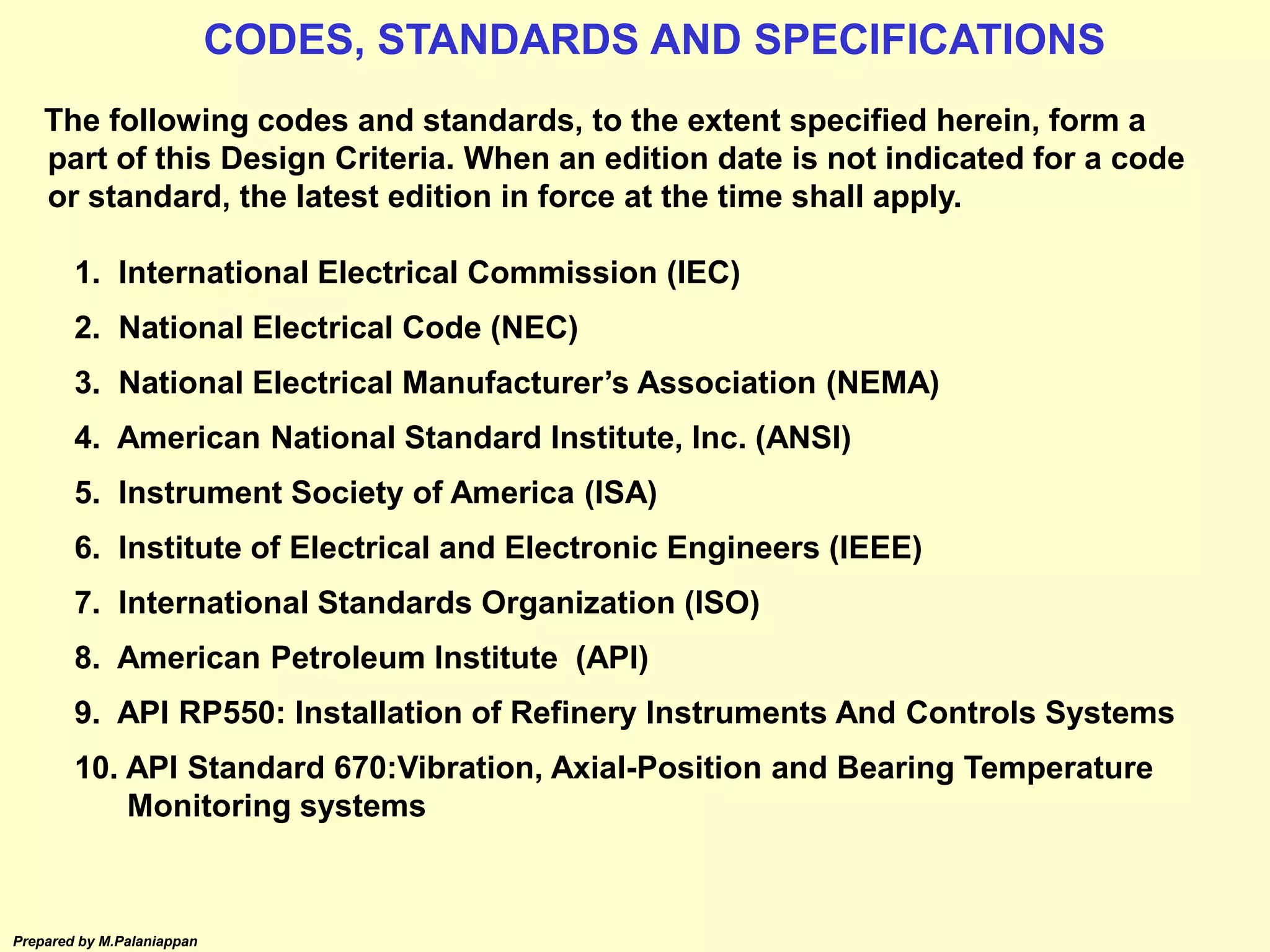 Prepared by M.Palaniappan
The following codes and standards, to the extent specified herein, form a
part of this Design Criteria. When an edition date is not indicated for a code
or standard, the latest edition in force at the time shall apply.
1. International Electrical Commission (IEC)
2. National Electrical Code (NEC)
3. National Electrical Manufacturer’s Association (NEMA)
4. American National Standard Institute, Inc. (ANSI)
5. Instrument Society of America (ISA)
6. Institute of Electrical and Electronic Engineers (IEEE)
7. International Standards Organization (ISO)
8. American Petroleum Institute (API)
9. API RP550: Installation of Refinery Instruments And Controls Systems
10. API Standard 670:Vibration, Axial-Position and Bearing Temperature
Monitoring systems
CODES, STANDARDS AND SPECIFICATIONS
 