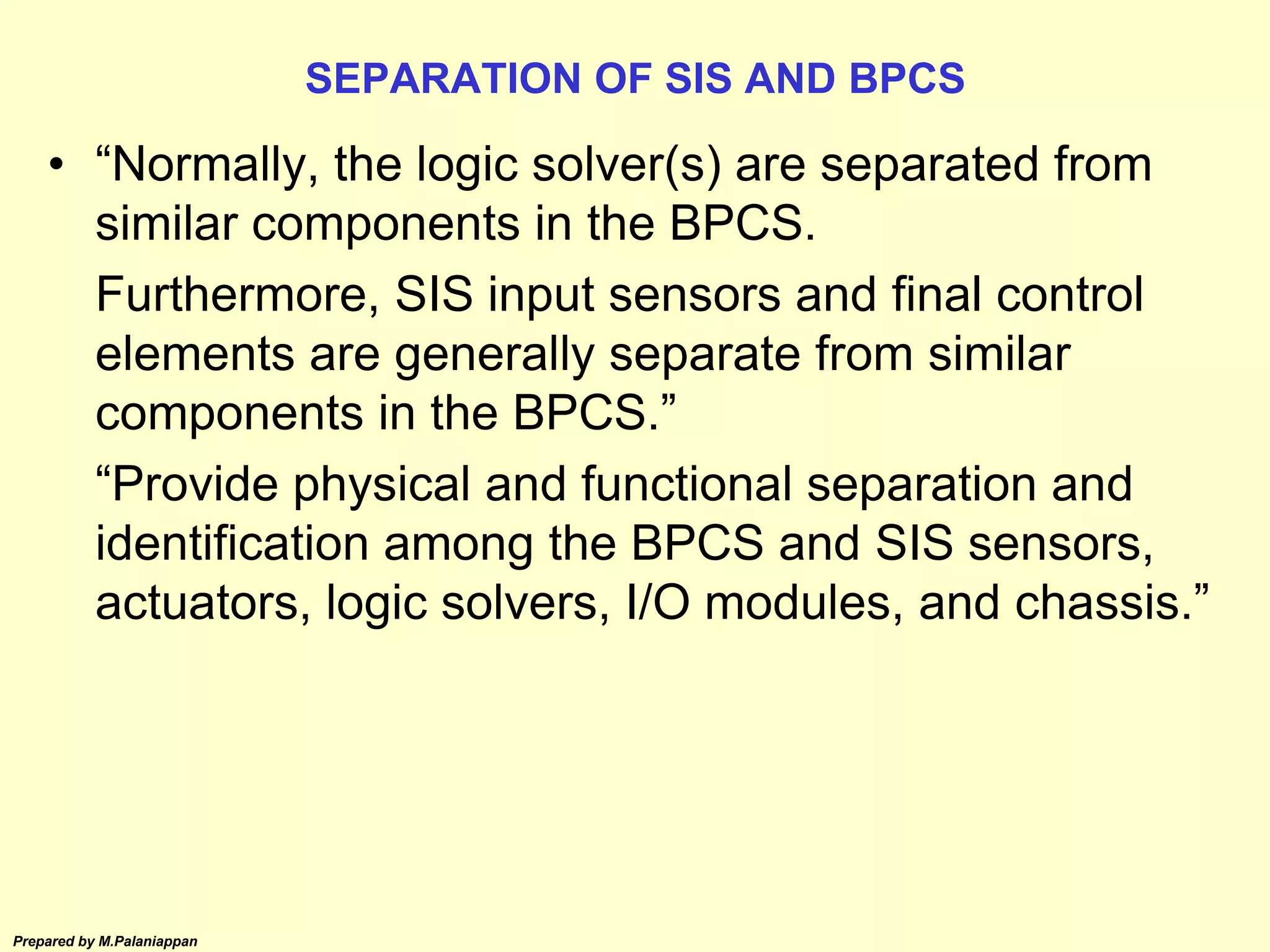 Prepared by M.Palaniappan
SEPARATION OF SIS AND BPCS
• “Normally, the logic solver(s) are separated from
similar components in the BPCS.
Furthermore, SIS input sensors and final control
elements are generally separate from similar
components in the BPCS.”
“Provide physical and functional separation and
identification among the BPCS and SIS sensors,
actuators, logic solvers, I/O modules, and chassis.”
 