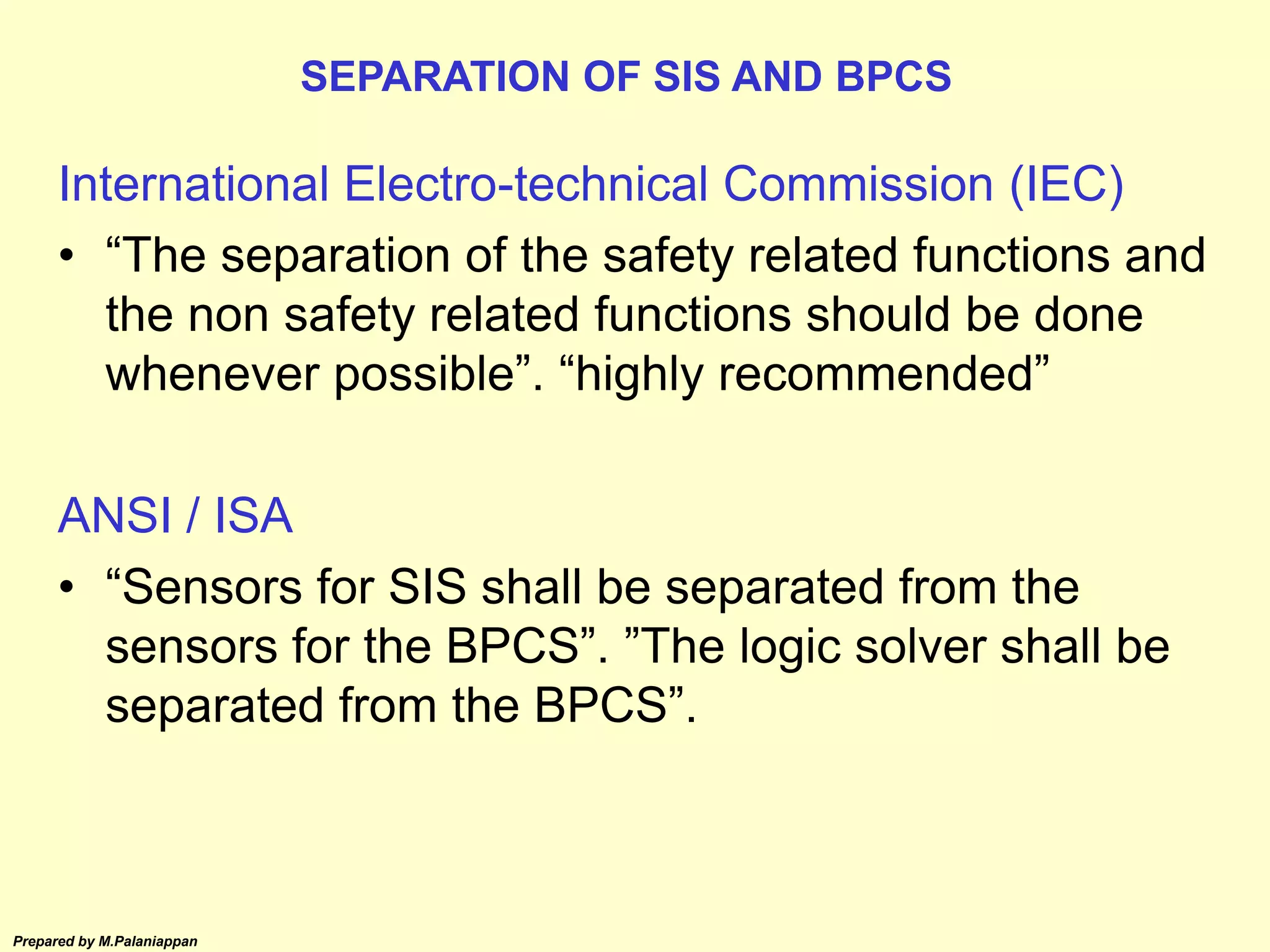 Prepared by M.Palaniappan
International Electro-technical Commission (IEC)
• “The separation of the safety related functions and
the non safety related functions should be done
whenever possible”. “highly recommended”
ANSI / ISA
• “Sensors for SIS shall be separated from the
sensors for the BPCS”. ”The logic solver shall be
separated from the BPCS”.
SEPARATION OF SIS AND BPCS
 