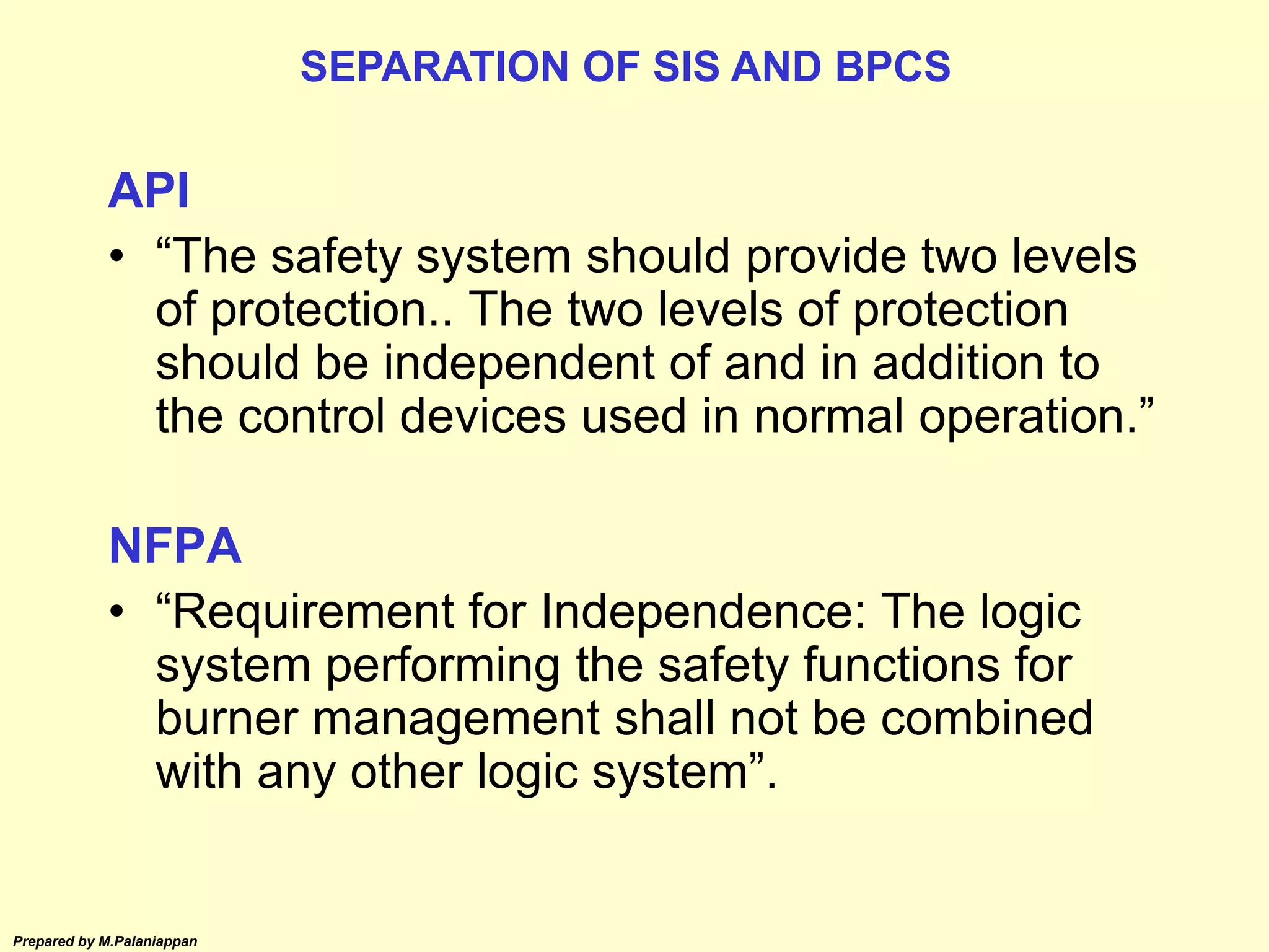 Prepared by M.Palaniappan
API
• “The safety system should provide two levels
of protection.. The two levels of protection
should be independent of and in addition to
the control devices used in normal operation.”
NFPA
• “Requirement for Independence: The logic
system performing the safety functions for
burner management shall not be combined
with any other logic system”.
SEPARATION OF SIS AND BPCS
 