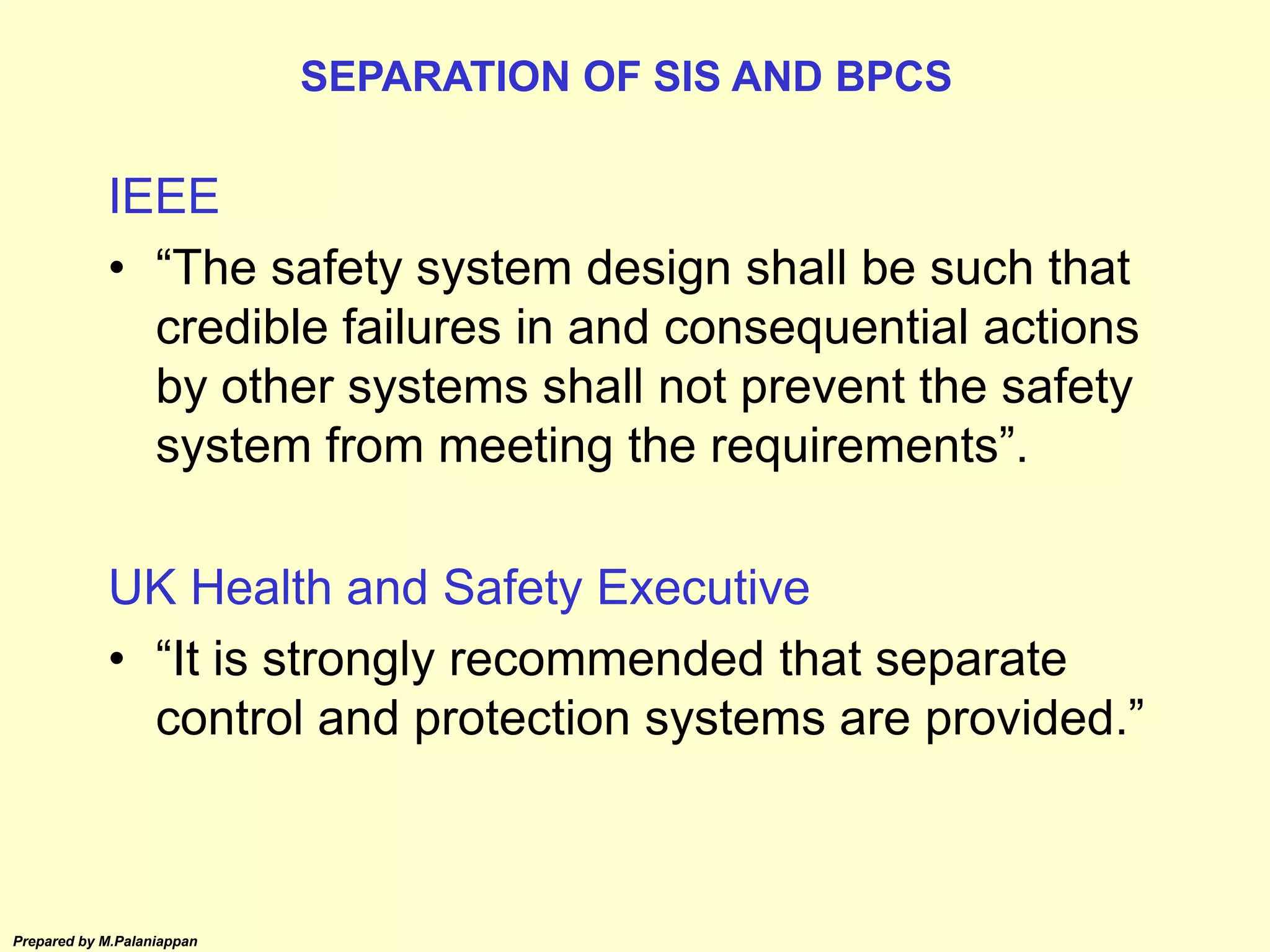Prepared by M.Palaniappan
IEEE
• “The safety system design shall be such that
credible failures in and consequential actions
by other systems shall not prevent the safety
system from meeting the requirements”.
UK Health and Safety Executive
• “It is strongly recommended that separate
control and protection systems are provided.”
SEPARATION OF SIS AND BPCS
 