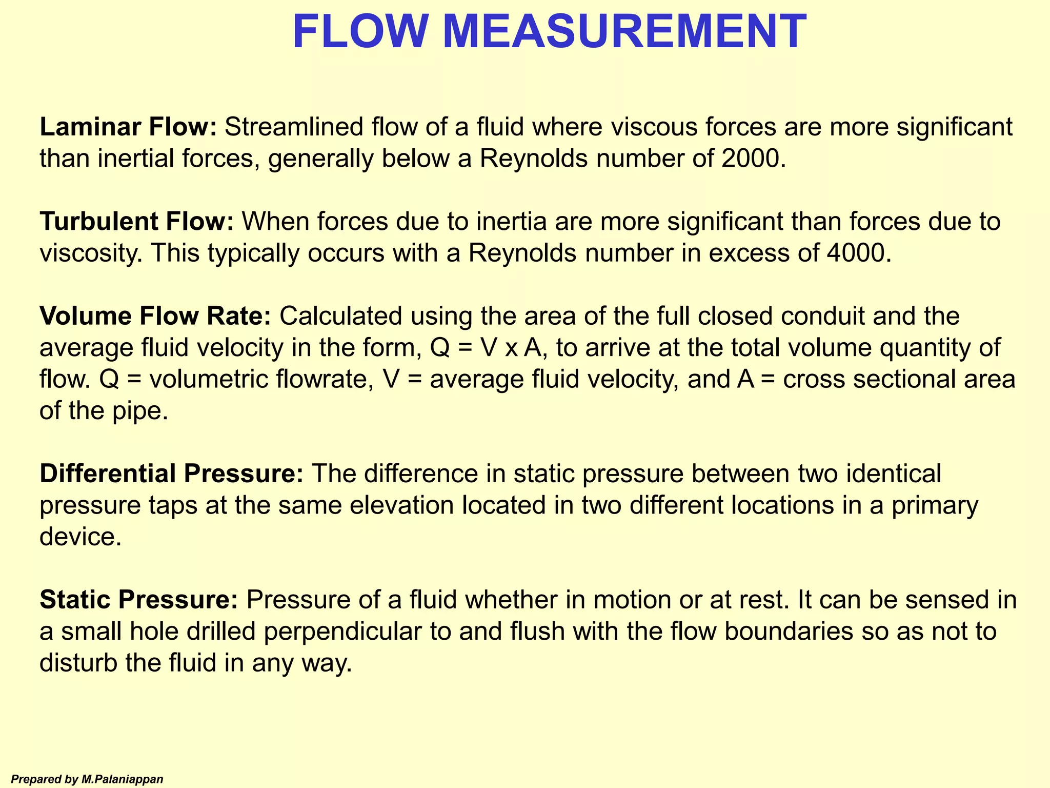Prepared by M.Palaniappan
Laminar Flow: Streamlined flow of a fluid where viscous forces are more significant
than inertial forces, generally below a Reynolds number of 2000.
Turbulent Flow: When forces due to inertia are more significant than forces due to
viscosity. This typically occurs with a Reynolds number in excess of 4000.
Volume Flow Rate: Calculated using the area of the full closed conduit and the
average fluid velocity in the form, Q = V x A, to arrive at the total volume quantity of
flow. Q = volumetric flowrate, V = average fluid velocity, and A = cross sectional area
of the pipe.
Differential Pressure: The difference in static pressure between two identical
pressure taps at the same elevation located in two different locations in a primary
device.
Static Pressure: Pressure of a fluid whether in motion or at rest. It can be sensed in
a small hole drilled perpendicular to and flush with the flow boundaries so as not to
disturb the fluid in any way.
FLOW MEASUREMENT
 