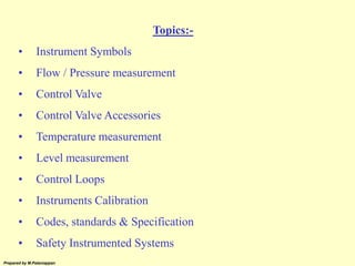 Prepared by M.Palaniappan
Topics:-
• Instrument Symbols
• Flow / Pressure measurement
• Control Valve
• Control Valve Accessories
• Temperature measurement
• Level measurement
• Control Loops
• Instruments Calibration
• Codes, standards & Specification
• Safety Instrumented Systems
 