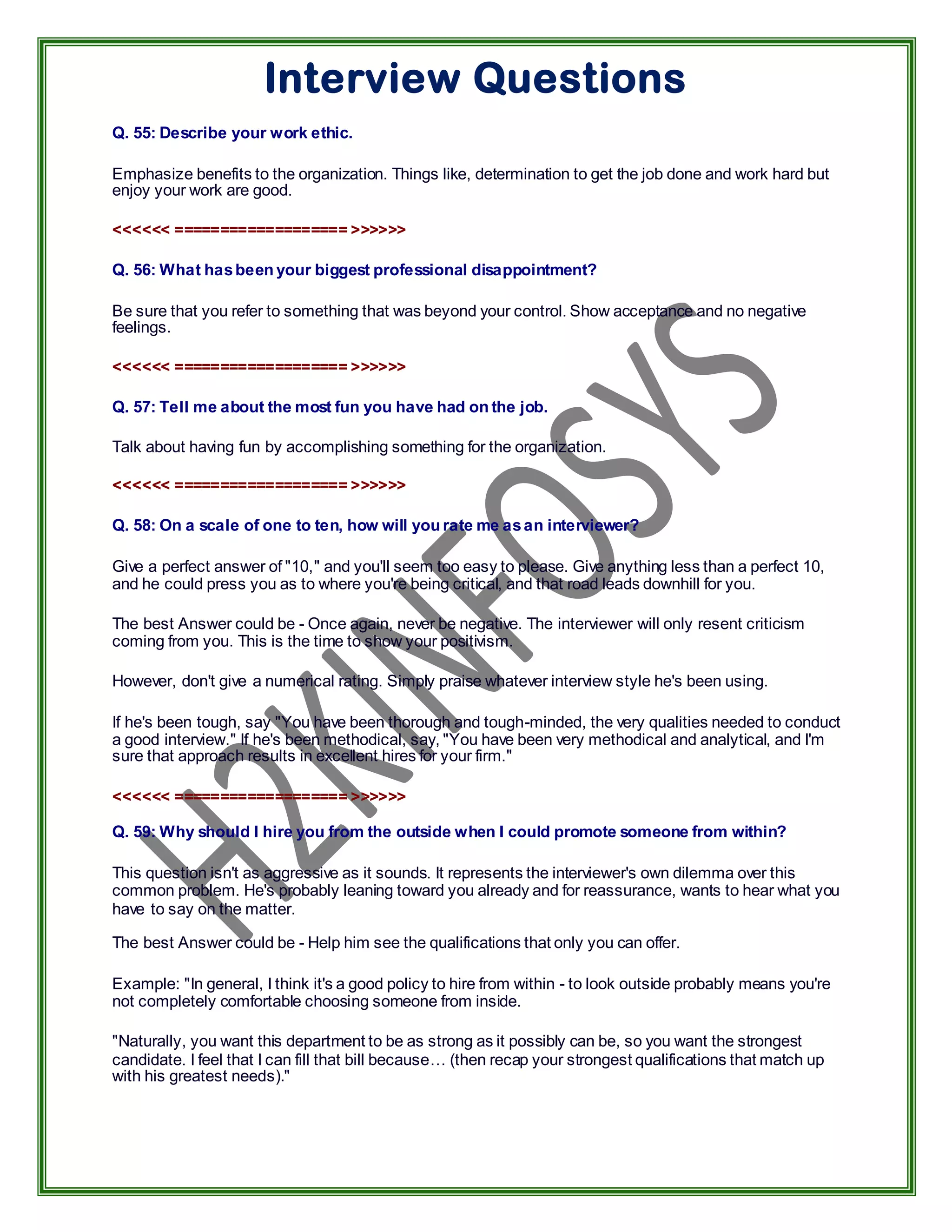Interview Questions
Q. 55: Describe your work ethic.

Emphasize benefits to the organization. Things like, determination to get the job done and work hard but
enjoy your work are good.

<<<<<< =================== >>>>>>

Q. 56: What has been your biggest professional disappointment?

Be sure that you refer to something that was beyond your control. Show acceptance and no negative
feelings.

<<<<<< =================== >>>>>>

Q. 57: Tell me about the most fun you have had on the job.

Talk about having fun by accomplishing something for the organization.

<<<<<< =================== >>>>>>

Q. 58: On a scale of one to ten, how will you rate me as an interviewer?

Give a perfect answer of "10," and you'll seem too easy to please. Give anything less than a perfect 10,
and he could press you as to where you're being critical, and that road leads downhill for you.

The best Answer could be - Once again, never be negative. The interviewer will only resent criticism
coming from you. This is the time to show your positivism.

However, don't give a numerical rating. Simply praise whatever interview style he's been using.

If he's been tough, say "You have been thorough and tough-minded, the very qualities needed to conduct
a good interview." If he's been methodical, say, "You have been very methodical and analytical, and I'm
sure that approach results in excellent hires for your firm."

<<<<<< =================== >>>>>>

Q. 59: Why should I hire you from the outside when I could promote someone from within?

This question isn't as aggressive as it sounds. It represents the interviewer's own dilemma over this
common problem. He's probably leaning toward you already and for reassurance, wants to hear what you
have to say on the matter.

The best Answer could be - Help him see the qualifications that only you can offer.

Example: "In general, I think it's a good policy to hire from within - to look outside probably means you're
not completely comfortable choosing someone from inside.

"Naturally, you want this department to be as strong as it possibly can be, so you want the strongest
candidate. I feel that I can fill that bill because… (then recap your strongest qualifications that match up
with his greatest needs)."
 