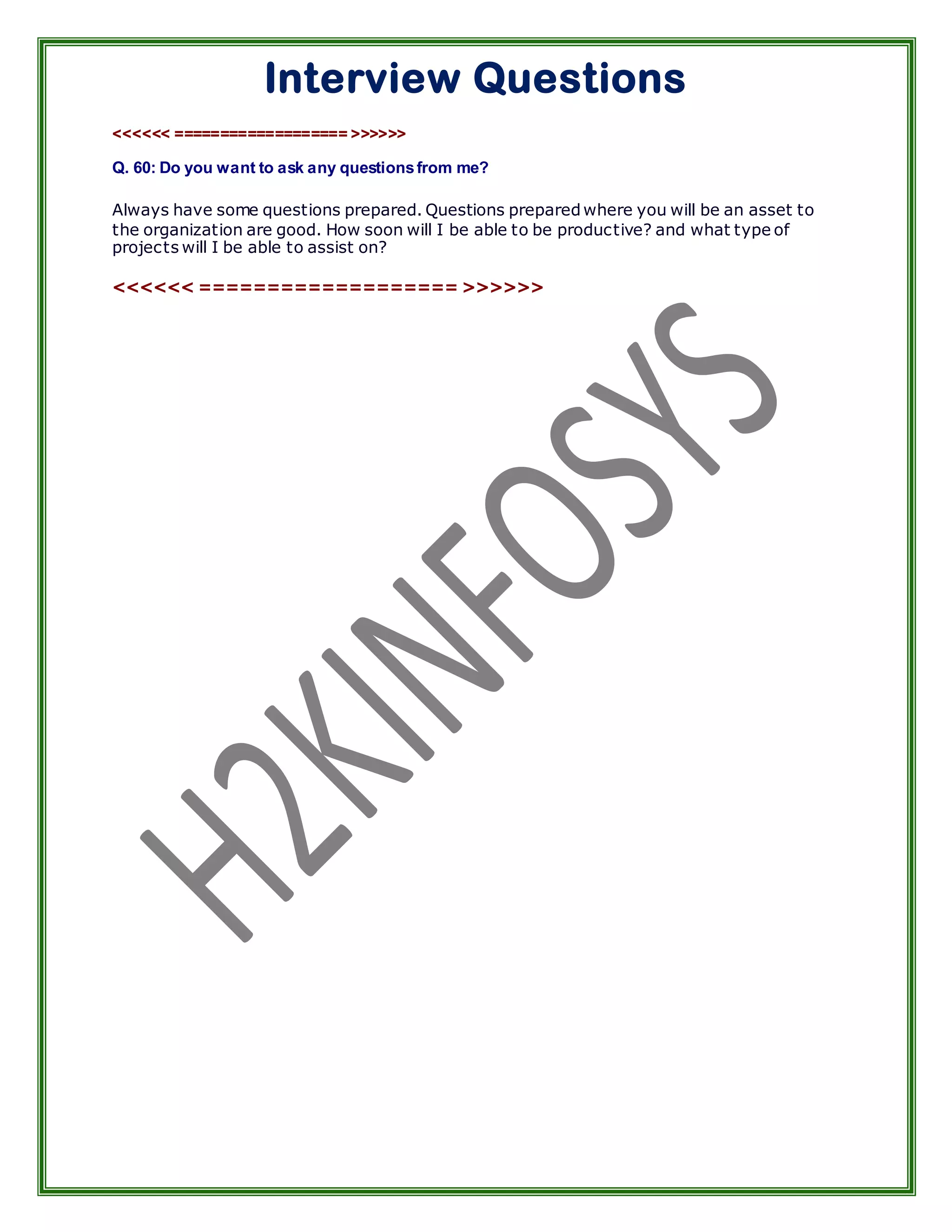 Interview Questions
<<<<<< =================== >>>>>>

Q. 60: Do you want to ask any questions from me?

Always have some questions prepared. Questions prepared where you will be an asset to
the organization are good. How soon will I be able to be productive? and what type of
projects will I be able to assist on?

<<<<<< =================== >>>>>>
 