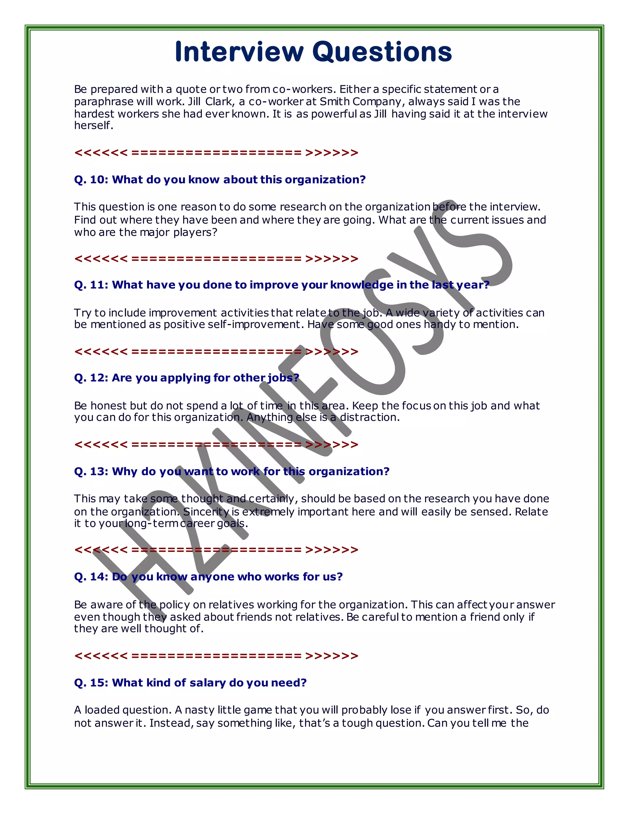 Interview Questions
Be prepared with a quote or two from co-workers. Either a specific statement or a
paraphrase will work. Jill Clark, a co-worker at Smith Company, always said I was the
hardest workers she had ever known. It is as powerful as Jill having said it at the interview
herself.

<<<<<< =================== >>>>>>

Q. 10: What do you know about this organization?

This question is one reason to do some research on the organization before the interview.
Find out where they have been and where they are going. What are the current issues and
who are the major players?

<<<<<< =================== >>>>>>

Q. 11: What have you done to improve your knowledge in the last year?

Try to include improvement activities that relate to the job. A wide variety of activities can
be mentioned as positive self-improvement. Have some good ones handy to mention.

<<<<<< =================== >>>>>>

Q. 12: Are you applying for other jobs?

Be honest but do not spend a lot of time in this area. Keep the focus on this job and what
you can do for this organization. Anything else is a distraction.

<<<<<< =================== >>>>>>

Q. 13: Why do you want to work for this organization?

This may take some thought and certainly, should be based on the research you have done
on the organization. Sincerity is extremely important here and will easily be sensed. Relate
it to your long-term career goals.

<<<<<< =================== >>>>>>

Q. 14: Do you know anyone who works for us?

Be aware of the policy on relatives working for the organization. This can affect your answer
even though they asked about friends not relatives. Be careful to mention a friend only if
they are well thought of.

<<<<<< =================== >>>>>>

Q. 15: What kind of salary do you need?

A loaded question. A nasty little game that you will probably lose if you answer first. So, do
not answer it. Instead, say something like, that’s a tough question. Can you tell me the
 