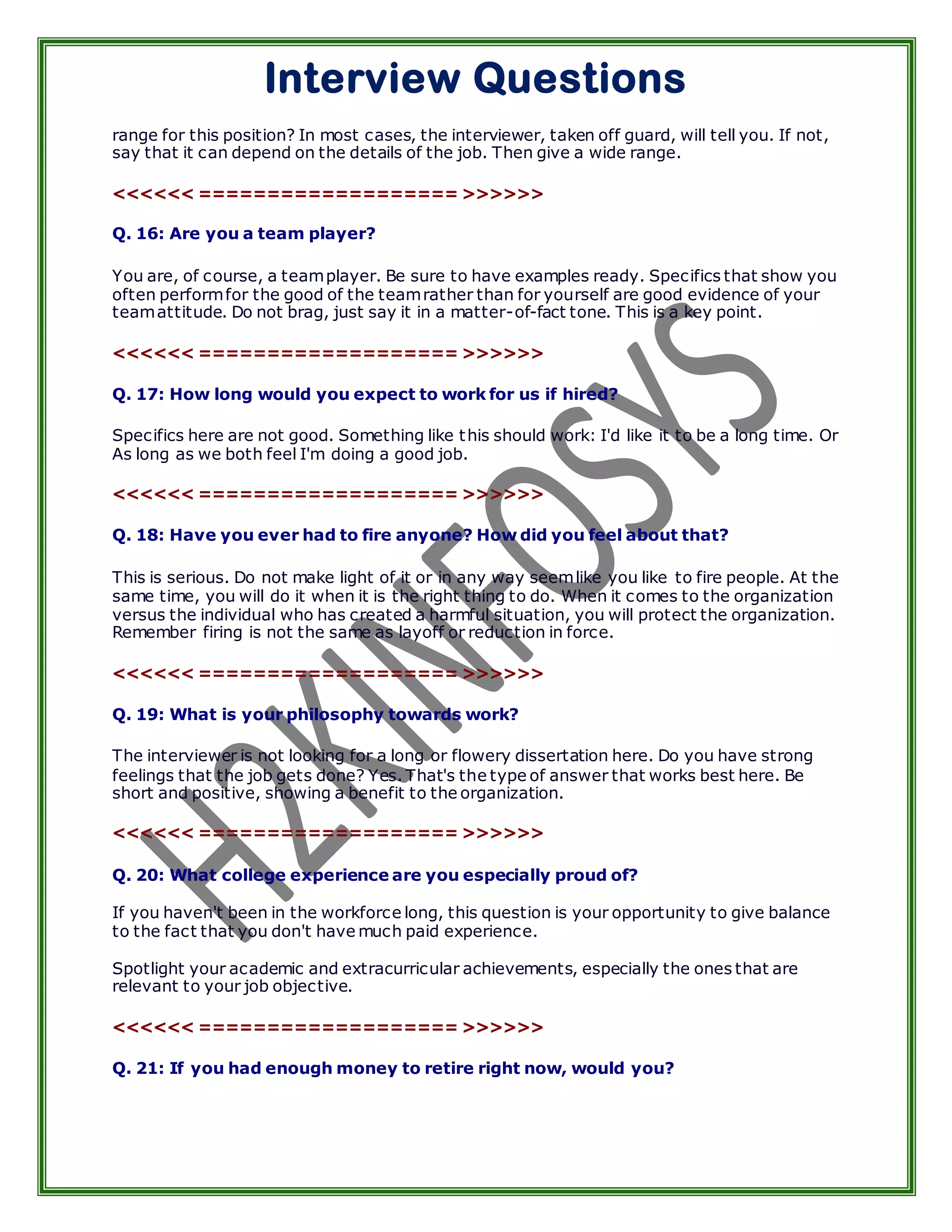 Interview Questions
range for this position? In most cases, the interviewer, taken off guard, will tell you. If not,
say that it can depend on the details of the job. Then give a wide range.

<<<<<< =================== >>>>>>

Q. 16: Are you a team player?

You are, of course, a team player. Be sure to have examples ready. Specifics that show you
often perform for the good of the team rather than for yourself are good evidence of your
team attitude. Do not brag, just say it in a matter-of-fact tone. This is a key point.

<<<<<< =================== >>>>>>

Q. 17: How long would you expect to work for us if hired?

Specifics here are not good. Something like t his should work: I'd like it to be a long time. Or
As long as we both feel I'm doing a good job.

<<<<<< =================== >>>>>>

Q. 18: Have you ever had to fire anyone? How did you feel about that?

This is serious. Do not make light of it or in any way seem like you like to fire people. At the
same time, you will do it when it is the right thing to do. When it comes to the organization
versus the individual who has created a harmful situation, you will protect the organization.
Remember firing is not the same as layoff or reduction in force.

<<<<<< =================== >>>>>>

Q. 19: What is your philosophy towards work?

The interviewer is not looking for a long or flowery dissertation here. Do you have strong
feelings that the job gets done? Yes. That's the type of answer that works best here. Be
short and positive, showing a benefit to the organization.

<<<<<< =================== >>>>>>

Q. 20: What college experience are you especially proud of?

If you haven't been in the workforce long, this question is your opportunity to give balance
to the fact that you don't have much paid experience.

Spotlight your academic and extracurricular achievements, especially the ones that are
relevant to your job objective.

<<<<<< =================== >>>>>>

Q. 21: If you had enough money to retire right now, would you?
 