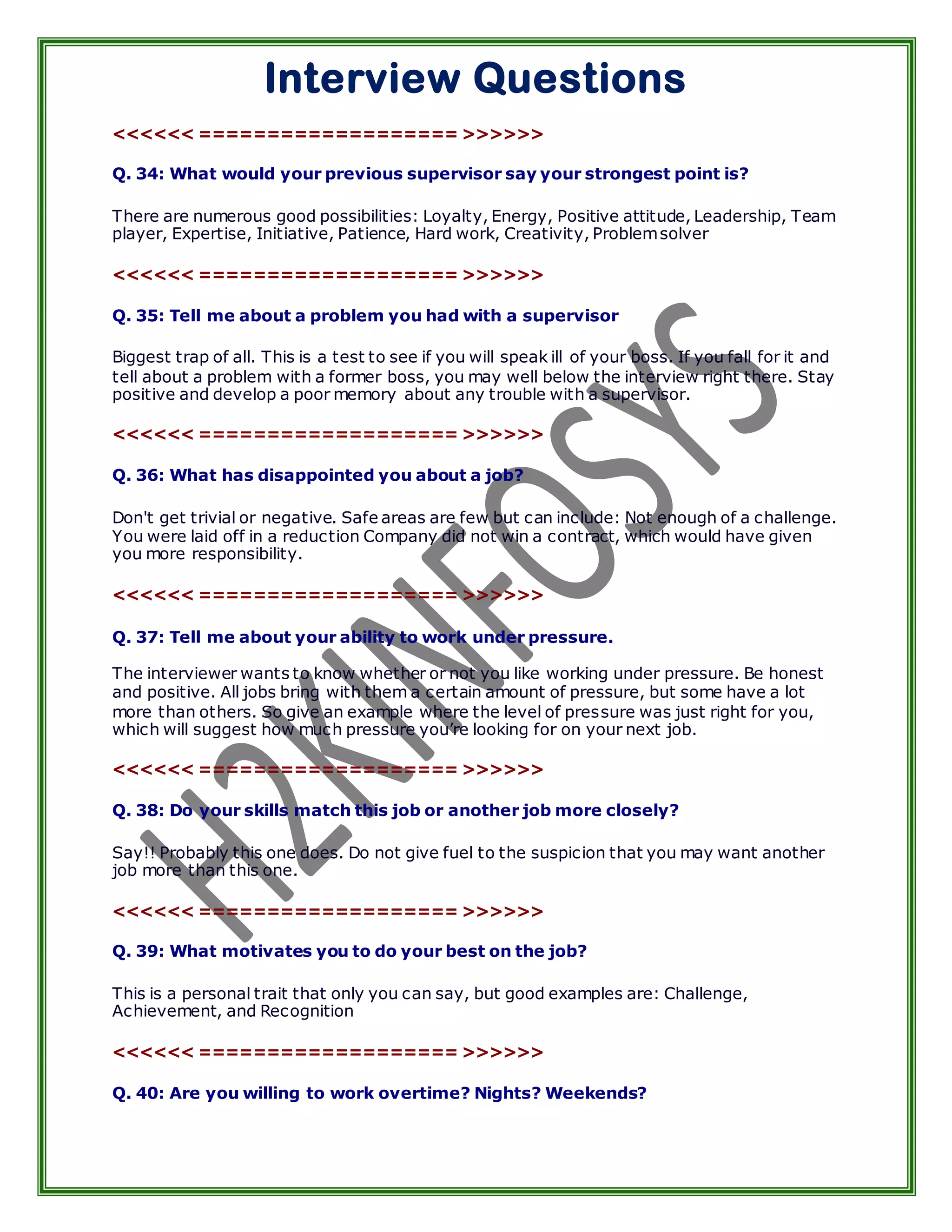 Interview Questions
<<<<<< =================== >>>>>>

Q. 34: What would your previous supervisor say your strongest point is?

There are numerous good possibilities: Loyalty, Energy, Positive attitude, Leadership, Team
player, Expertise, Initiative, Patience, Hard work, Creativity, Problem solver

<<<<<< =================== >>>>>>

Q. 35: Tell me about a problem you had with a supervisor

Biggest trap of all. This is a test to see if you will speak ill of your boss. If you fall for it and
tell about a problem with a former boss, you may well below the interview right there. Stay
positive and develop a poor memory about any trouble with a supervisor.

<<<<<< =================== >>>>>>

Q. 36: What has disappointed you about a job?

Don't get trivial or negative. Safe areas are few but can include: Not enough of a challenge.
You were laid off in a reduction Company did not win a contract, which would have given
you more responsibility.

<<<<<< =================== >>>>>>

Q. 37: Tell me about your ability to work under pressure.

The interviewer wants to know whether or not you like working under pressure. Be honest
and positive. All jobs bring with them a certain amount of pressure, but some have a lot
more than others. So give an example where the level of pressure was just right for you,
which will suggest how much pressure you’re looking for on your next job.

<<<<<< =================== >>>>>>

Q. 38: Do your skills match this job or another job more closely?

Say!! Probably this one does. Do not give fuel to the suspicion that you may want another
job more than this one.

<<<<<< =================== >>>>>>

Q. 39: What motivates you to do your best on the job?

This is a personal trait that only you can say, but good examples are: Challenge,
Achievement, and Recognition

<<<<<< =================== >>>>>>

Q. 40: Are you willing to work overtime? Nights? Weekends?
 