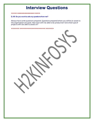 Interview Questions
<<<<<< =================== >>>>>>

Q. 60: Do you want to ask any questions from me?

Always have some questions prepared. Questions prepared where you will be an asset to
the organization are good. How soon will I be able to be productive? and what type of
projects will I be able to assist on?

<<<<<< =================== >>>>>>
 