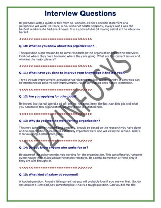 Interview Questions
Be prepared with a quote or two from co-workers. Either a specific statement or a
paraphrase will work. Jill Clark, a co-worker at Smith Company, always said I was the
hardest workers she had ever known. It is as powerful as Jill having said it at the interview
herself.

<<<<<< =================== >>>>>>

Q. 10: What do you know about this organization?

This question is one reason to do some research on the organization before the interview.
Find out where they have been and where they are going. What are the current issues and
who are the major players?

<<<<<< =================== >>>>>>

Q. 11: What have you done to improve your knowledge in the last year?

Try to include improvement activities that relate to the job. A wide variety of activities can
be mentioned as positive self-improvement. Have some good ones handy to mention.

<<<<<< =================== >>>>>>

Q. 12: Are you applying for other jobs?

Be honest but do not spend a lot of time in this area. Keep the focus on this job and what
you can do for this organization. Anything else is a distraction.

<<<<<< =================== >>>>>>

Q. 13: Why do you want to work for this organization?

This may take some thought and certainly, should be based on the research you have done
on the organization. Sincerity is extremely important here and will easily be sensed. Relate
it to your long-term career goals.

<<<<<< =================== >>>>>>

Q. 14: Do you know anyone who works for us?

Be aware of the policy on relatives working for the organization. This can affect your answer
even though they asked about friends not relatives. Be careful to mention a friend only if
they are well thought of.

<<<<<< =================== >>>>>>

Q. 15: What kind of salary do you need?

A loaded question. A nasty little game that you will probably lose if you answer first. So, do
not answer it. Instead, say something like, that’s a tough question. Can you tell me the
 
