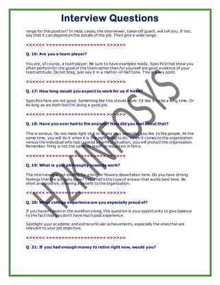Interview Questions
range for this position? In most cases, the interviewer, taken off guard, will tell you. If not,
say that it can depend on the details of the job. Then give a wide range.

<<<<<< =================== >>>>>>

Q. 16: Are you a team player?

You are, of course, a team player. Be sure to have examples ready. Specifics that show you
often perform for the good of the team rather than for yourself are good evidence of your
team attitude. Do not brag, just say it in a matter-of-fact tone. This is a key point.

<<<<<< =================== >>>>>>

Q. 17: How long would you expect to work for us if hired?

Specifics here are not good. Something like t his should work: I'd like it to be a long time. Or
As long as we both feel I'm doing a good job.

<<<<<< =================== >>>>>>

Q. 18: Have you ever had to fire anyone? How did you feel about that?

This is serious. Do not make light of it or in any way seem like you like to fire people. At the
same time, you will do it when it is the right thing to do. When it comes to the organization
versus the individual who has created a harmful situation, you will protect the organization.
Remember firing is not the same as layoff or reduction in force.

<<<<<< =================== >>>>>>

Q. 19: What is your philosophy towards work?

The interviewer is not looking for a long or flowery dissertation here. Do you have strong
feelings that the job gets done? Yes. That's the type of answer that works best here. Be
short and positive, showing a benefit to the organization.

<<<<<< =================== >>>>>>

Q. 20: What college experience are you especially proud of?

If you haven't been in the workforce long, this question is your opportunity to give balance
to the fact that you don't have much paid experience.

Spotlight your academic and extracurricular achievements, especially the ones that are
relevant to your job objective.

<<<<<< =================== >>>>>>

Q. 21: If you had enough money to retire right now, would you?
 
