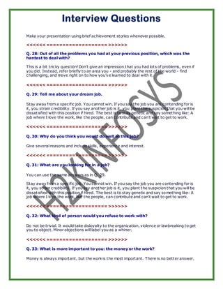 Interview Questions
Make your presentation using brief achievement stories whenever possible.

<<<<<< =================== >>>>>>

Q. 28: Out of all the problems you had at your previous position, which was the
hardest to deal with?

This is a bit tricky question! Don’t give an impression that you had lots of problems, even if
you did. Instead, refer briefly to an area you - and probably the rest of the world - find
challenging, and move right on to how you’ve learned to deal with it.

<<<<<< =================== >>>>>>

Q. 29: Tell me about your dream job.

Stay away from a specific job. You cannot win. If you say the job you are contending for is
it, you strain credibility. If you say another job is it, you plant the suspicion that you will be
dissatisfied with this position if hired. The best is to stay genetic and say something like: A
job where I love the work, like the people, can contribute and can't wait to get to work.

<<<<<< =================== >>>>>>

Q. 30: Why do you think you would do well at this job?

Give several reasons and include skills, experience and interest.

<<<<<< =================== >>>>>>

Q. 31: What are you looking for in a job?

You can use the same answers as in Q. 29.

Stay away from a specific job. You cannot win. If you say the job you are contending for is
it, you strain credibility. If you say another job is it, you plant the suspicion that you will be
dissatisfied with this position if hired. The best is to stay genetic and say something like: A
job where I love the work, like the people, can contribute and can't wait to get to work.

<<<<<< =================== >>>>>>

Q. 32: What kind of person would you refuse to work with?

Do not be trivial. It would take disloyalty to the organization, violence or lawbreaking to get
you to object. Minor objections will label you as a whiner.

<<<<<< =================== >>>>>>

Q. 33: What is more important to you: the money or the work?

Money is always important, but the work is the most important. There is no better answer.
 