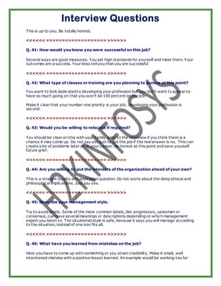 Interview Questions
This is up to you. Be totally honest.

<<<<<< =================== >>>>>>

Q. 41: How would you know you were successful on this job?

Several ways are good measures: You set high standards for yourself and meet them. Your
outcomes are a success. Your boss tell you that you are successful

<<<<<< =================== >>>>>>

Q. 42: What type of classes or training are you planning to pursue at this point?

You want to look dedicated to developing your profession but you don’t want to appear to
have so much going on that you won’t be 100 percent on the job.

Make it clear that your number one priority is your job; developing your profession is
second.

<<<<<< =================== >>>>>>

Q. 43: Would you be willing to relocate if required?

You should be clear on this with your family prior to the interview if you think there is a
chance it may come up. Do not say yes just to get the job if the real answer is no. This can
create a lot of problems later on in your career. Be honest at this point and save yourself
future grief.

<<<<<< =================== >>>>>>

Q. 44: Are you willing to put the interests of the organization ahead of your own?

This is a straight loyalty and dedication question. Do not worry about the deep ethical and
philosophical implications. Just say yes.

<<<<<< =================== >>>>>>

Q. 45: Describe your management style.

Try to avoid labels. Some of the more common labels, like progressive, sa lesman or
consensus, can have several meanings or descriptions depending on which management
expert you listen to. The situational style is safe, because it says you will manage according
to the situation, instead of one size fits all.

<<<<<< =================== >>>>>>

Q. 46: What have you learned from mistakes on the job?

Here you have to come up with something or you strain credibility. Make it small, well
intentioned mistake with a positive lesson learned. An example would be working too far
 
