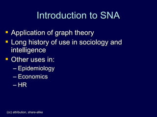 Introduction to SNA
 Application of graph theory
 Long history of use in sociology and
  intelligence
 Other uses in:
     – Epidemiology
     – Economics
     – HR



(cc) attribution, share-alike