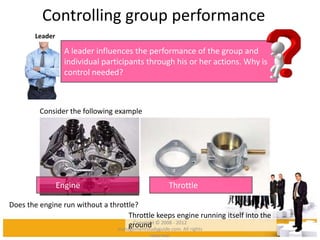 Controlling group performance
Leader
A leader influences the performance of the group and
individual participants through his or her actions. Why is
control needed?
Consider the following example
Engine Throttle
Does the engine run without a throttle?
Throttle keeps engine running itself into the
groundCopyright © 2008 - 2012
managementstudyguide.com. All rights
reserved.
 