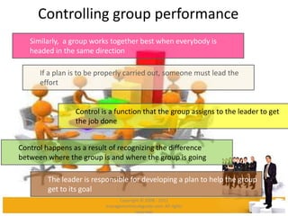 Controlling group performance
Similarly, a group works together best when everybody is
headed in the same direction
If a plan is to be properly carried out, someone must lead the
effort
Control is a function that the group assigns to the leader to get
the job done
Control happens as a result of recognizing the difference
between where the group is and where the group is going
The leader is responsible for developing a plan to help the group
get to its goal
Copyright © 2008 - 2012
managementstudyguide.com. All rights
reserved.
 