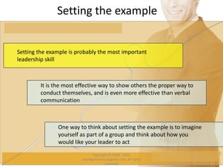 Setting the example
Setting the example is probably the most important
leadership skill
It is the most effective way to show others the proper way to
conduct themselves, and is even more effective than verbal
communication
One way to think about setting the example is to imagine
yourself as part of a group and think about how you
would like your leader to act
Copyright © 2008 - 2012
managementstudyguide.com. All rights
reserved.
 