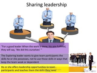 Sharing leadership
“For a good leader When the work is done, his aim fulfilled,
they will say, ‘We did this ourselves’ ”
The Exploring leader wants to give team participants the
skills he or she possesses, not to use those skills in ways that
keep the team weak or dependent
He or she offers leadership opportunities to team
participants and teaches them the skills they need
Copyright © 2008 - 2012
managementstudyguide.com. All rights
reserved.
 
