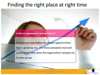 Finding the right place at right time
A declining organization has fewer opportunities
than a growing one. Are those prospects real and
sustainable? How does the organization compare to
its peer group
Is this an organization with prospects?
Copyright © 2008 - 2012
managementstudyguide.com. All rights
reserved.
 