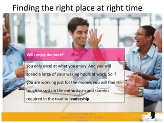 Finding the right place at right time
You only excel at what you enjoy. And you will
spend a large of your waking hours at work. So if
you are working just for the money, you will find it
tough to sustain the enthusiasm and stamina
required in the road to leadership
Will I enjoy the work?
Copyright © 2008 - 2012
managementstudyguide.com. All rights
reserved.
 