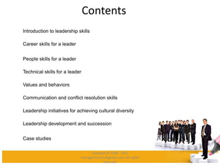 Contents
Introduction to leadership skills
Career skills for a leader
People skills for a leader
Technical skills for a leader
Values and behaviors
Communication and conflict resolution skills
Leadership initiatives for achieving cultural diversity
Leadership development and succession
Case studies
Copyright © 2008 - 2012
managementstudyguide.com. All rights
reserved.
 