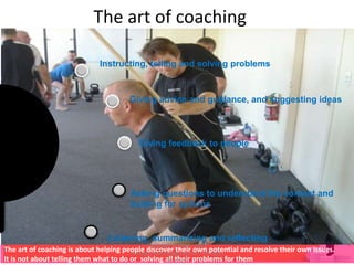 The art of coaching
Instructing, telling and solving problems
Giving advice and guidance, and suggesting ideas
Giving feedback to people
Asking questions to understand the context and
looking for options
Listening, summarizing and reflecting
The art of coaching is about helping people discover their own potential and resolve their own issues.
It is not about telling them what to do or solving all their problems for them
Copyright © 2008 - 2012
managementstudyguide.com. All rights
reserved.
 