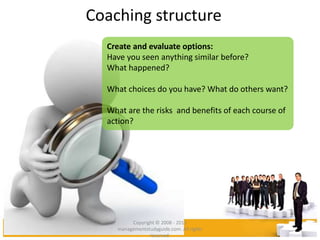 Coaching structure
Create and evaluate options:
Have you seen anything similar before?
What happened?
What choices do you have? What do others want?
What are the risks and benefits of each course of
action?
Copyright © 2008 - 2012
managementstudyguide.com. All rights
reserved.
 
