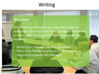 Writing
Tell a story:
What is the one headline you want the reader to
remember. Construct a storyline to support the reader
to remember. Construct a storyline to support the
headline.
• What is the message I need to get across?
• What is the minimum amount of information
required to support the message?
Copyright © 2008 - 2012
managementstudyguide.com. All rights
reserved.
 
