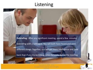 Listening
Debriefing: After any significant meeting, spend a few minutes
debriefing with a colleague. You will both have heard and seen
different things. Together, you will get more intelligence and feed
back than if you try scribbling notes furiously during the meeting
Copyright © 2008 - 2012
managementstudyguide.com. All rights
reserved.
 