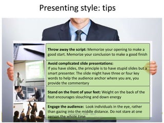Presenting style: tips
Throw away the script: Memorize your opening to make a
good start. Memorize your conclusion to make a good finish
Avoid complicated slide presentations:
If you have slides, the principle is to have stupid slides but a
smart presenter. The slide might have three or four key
words to help the audience anchor where you are, you
provide the commentary
Stand on the front of your feet: Weight on the back of the
foot encourages slouching and down energy
Engage the audience: Look individuals in the eye, rather
than gazing into the middle distance. Do not stare at one
person the whole time
Copyright © 2008 - 2012
managementstudyguide.com. All rights
reserved.
 