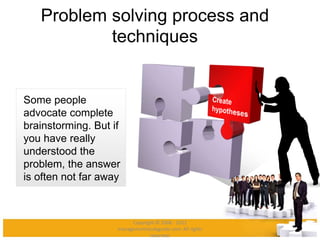 Problem solving process and
techniques
Some people
advocate complete
brainstorming. But if
you have really
understood the
problem, the answer
is often not far away
Copyright © 2008 - 2012
managementstudyguide.com. All rights
reserved.
 