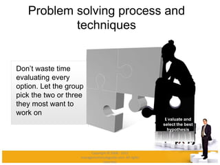 Problem solving process and
techniques
Evaluate and
select the best
hypothesis
Don’t waste time
evaluating every
option. Let the group
pick the two or three
they most want to
work on
Copyright © 2008 - 2012
managementstudyguide.com. All rights
reserved.
 