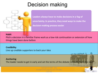 Decision making
Leaders always have to make decisions in a fog of
uncertainty. In practice, they need ways to make the
decision-making process easier
Habit
Pitch a decision in a familiar frame work as a low-risk continuation or extension of how
things have been done before
Credibility
Line up credible supporters to back your idea
Anchoring
The leader needs to get in early and set the terms of the debate correctly from the start
Copyright © 2008 - 2012
managementstudyguide.com. All rights
reserved.
 