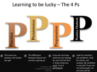 Learning to be lucky – The 4 Ps
Practice
Persistence
Preparation
PositiveOutlook
The more you
practice, the luckier
you get
The difference
between failure and
success is giving up
If you do not know
what you are looking
for, you will not find
it. Know what you
want, hunt it
persistently
Look for solutions,
not problems. Look
for action, not
analysis. Be confident
in yourself; If you are
not enthusiastic, no
one else will be
Copyright © 2008 - 2012
managementstudyguide.com. All rights
reserved.
 