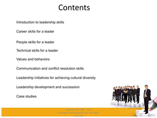 Contents
Introduction to leadership skills
Career skills for a leader
People skills for a leader
Technical skills for a leader
Values and behaviors
Communication and conflict resolution skills
Leadership initiatives for achieving cultural diversity
Leadership development and succession
Case studies
Copyright © 2008 - 2012
managementstudyguide.com. All rights
reserved.
 