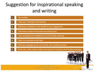 Suggestion for inspirational speaking
and writing
Be credible.
Gear your message to the listener.
Sell group members on the benefit of your suggestions.
Use heavy-impact and emotion-provoking word.
Use anecdotes and metaphors to communicate meaning.
1
2
3
4
5
6
Minimize language errors, junk words, and vocalized pauses7
Write crisp, clear memos, letters and reports, including a front-loaded message.8
Back up conclusions with data.
Copyright © 2008 - 2012
managementstudyguide.com. All rights
reserved.
 