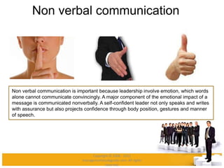 Non verbal communication
Non verbal communication is important because leadership involve emotion, which words
alone cannot communicate convincingly. A major component of the emotional impact of a
message is communicated nonverbally. A self-confident leader not only speaks and writes
with assurance but also projects confidence through body position, gestures and manner
of speech.
Copyright © 2008 - 2012
managementstudyguide.com. All rights
reserved.
 