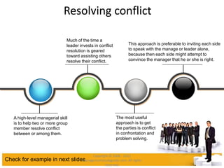 Resolving conflict
Check for example in next slides
A high-level managerial skill
is to help two or more group
member resolve conflict
between or among them.
The most useful
approach is to get
the parties is conflict
in confrontation and
problem solving.
Much of the time a
leader invests in conflict
resolution is geared
toward assisting others
resolve their conflict.
This approach is preferable to inviting each side
to speak with the manage or leader alone,
because then each side might attempt to
convince the manager that he or she is right.
Copyright © 2008 - 2012
managementstudyguide.com. All rights
reserved.
 