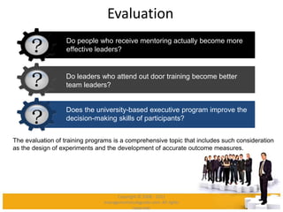 Evaluation
The evaluation of training programs is a comprehensive topic that includes such consideration
as the design of experiments and the development of accurate outcome measures.
Do people who receive mentoring actually become more
effective leaders?
Do leaders who attend out door training become better
team leaders?
Does the university-based executive program improve the
decision-making skills of participants?
Copyright © 2008 - 2012
managementstudyguide.com. All rights
reserved.
 