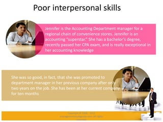 Poor interpersonal skills
Jennifer is the Accounting Department manager for a
regional chain of convenience stores. Jennifer is an
accounting “superstar.” She has a bachelor’s degree,
recently passed her CPA exam, and is really exceptional in
her accounting knowledge
She was so good, in fact, that she was promoted to
department manager in her previous company after only
two years on the job. She has been at her current company
for ten months
Copyright © 2008 - 2012
managementstudyguide.com. All rights
reserved.
 