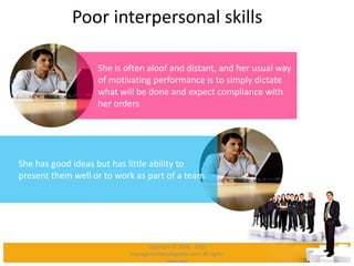 Poor interpersonal skills
She is often aloof and distant, and her usual way
of motivating performance is to simply dictate
what will be done and expect compliance with
her orders
She has good ideas but has little ability to
present them well or to work as part of a team
Copyright © 2008 - 2012
managementstudyguide.com. All rights
reserved.
 
