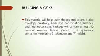 BUILDING BLOCKS
This material will help learn shapes and colors. It also
develops creativity, hand-eye coordination, balance,
and fine motor skills. Package will contain at least 40
colorful wooden blocks placed in a cylindrical
container measuring 7” diameter and 7” height.
 