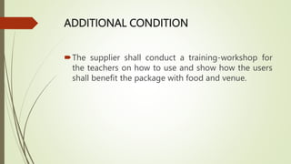 ADDITIONAL CONDITION
The supplier shall conduct a training-workshop for
the teachers on how to use and show how the users
shall benefit the package with food and venue.
 
